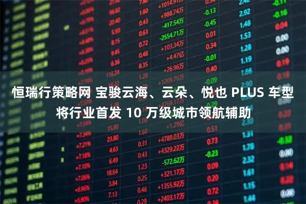 恒瑞行策略网 宝骏云海、云朵、悦也 PLUS 车型将行业首发 10 万级城市领航辅助