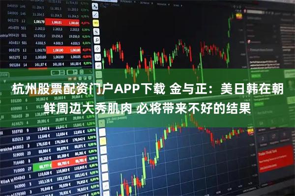 杭州股票配资门户APP下载 金与正：美日韩在朝鲜周边大秀肌肉 必将带来不好的结果