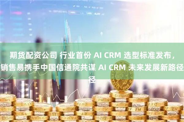 期货配资公司 行业首份 AI CRM 选型标准发布，销售易携手中国信通院共谋 AI CRM 未来发展新路径
