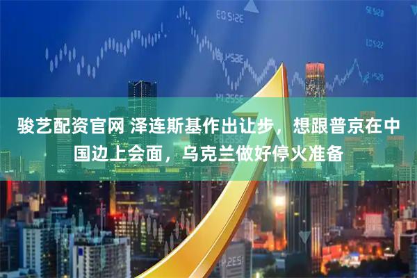 骏艺配资官网 泽连斯基作出让步，想跟普京在中国边上会面，乌克兰做好停火准备