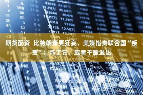期货配资  比特朗普更狂妄，美媒指责联合国“叛变”：炸了它，或者干脆退出