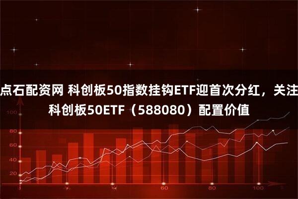 点石配资网 科创板50指数挂钩ETF迎首次分红，关注科创板50ETF（588080）配置价值