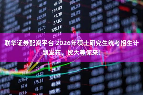 联华证券配资平台 2026年硕士研究生统考招生计划发布，贸大等你来！