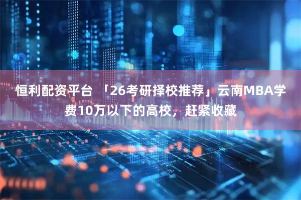 恒利配资平台 「26考研择校推荐」云南MBA学费10万以下的高校，赶紧收藏