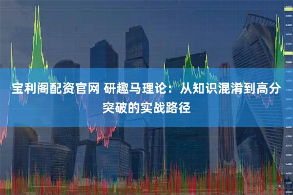 宝利阁配资官网 研趣马理论：从知识混淆到高分突破的实战路径