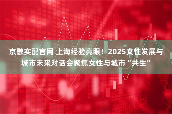 京融实配官网 上海经验亮眼！2025女性发展与城市未来对话会聚焦女性与城市“共生”