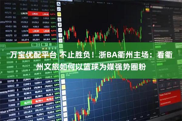 万宝优配平台 不止胜负！浙BA衢州主场：看衢州文旅如何以篮球为媒强势圈粉