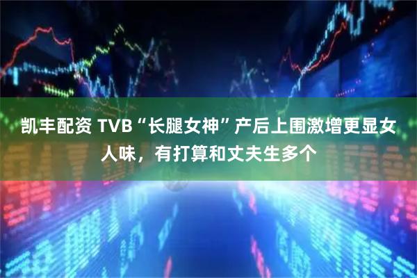凯丰配资 TVB“长腿女神”产后上围激增更显女人味，有打算和丈夫生多个