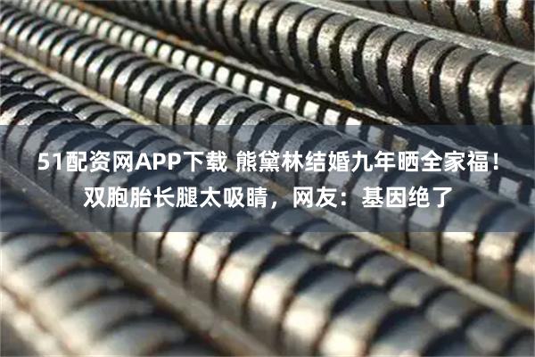 51配资网APP下载 熊黛林结婚九年晒全家福！双胞胎长腿太吸睛，网友：基因绝了