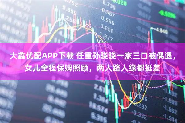大鑫优配APP下载 任重孙骁骁一家三口被偶遇，女儿全程保姆照顾，两人路人缘都挺差