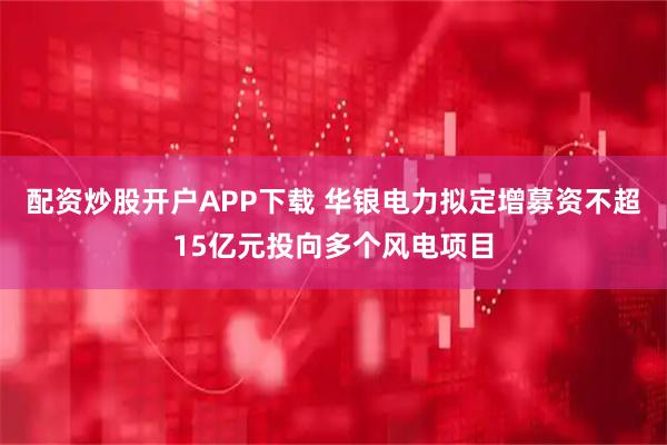 配资炒股开户APP下载 华银电力拟定增募资不超15亿元投向多个风电项目