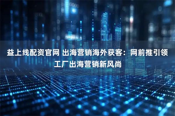 益上线配资官网 出海营销海外获客：网前推引领工厂出海营销新风尚