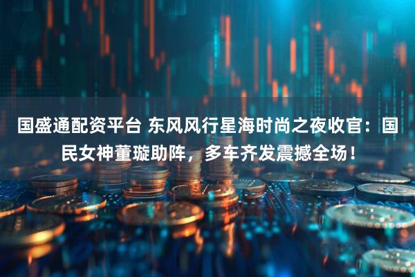 国盛通配资平台 东风风行星海时尚之夜收官：国民女神董璇助阵，多车齐发震撼全场！