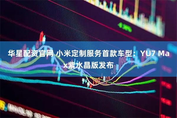 华星配资官网 小米定制服务首款车型：YU7 Max紫水晶版发布