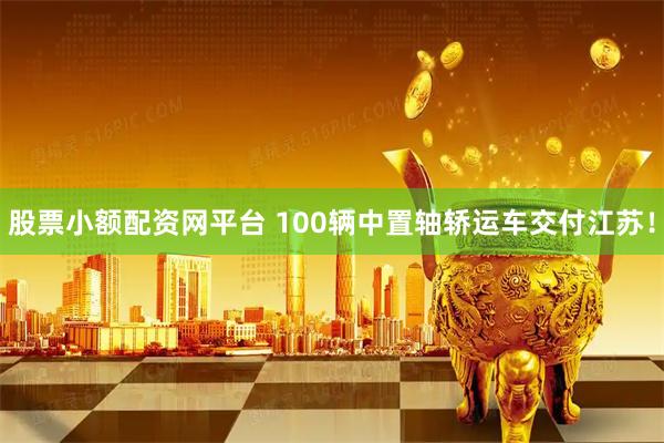 股票小额配资网平台 100辆中置轴轿运车交付江苏！