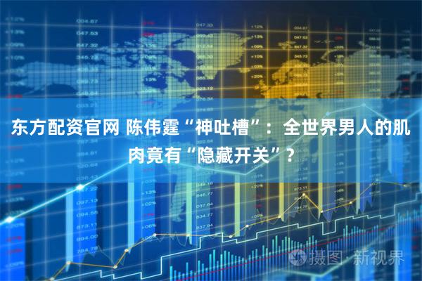 东方配资官网 陈伟霆“神吐槽”：全世界男人的肌肉竟有“隐藏开关”？