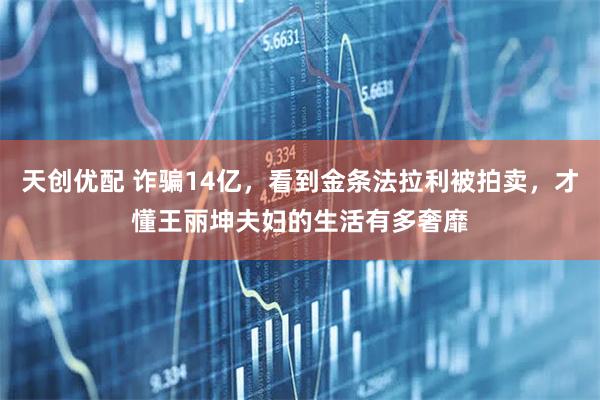 天创优配 诈骗14亿，看到金条法拉利被拍卖，才懂王丽坤夫妇的生活有多奢靡