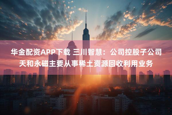 华金配资APP下载 三川智慧：公司控股子公司天和永磁主要从事稀土资源回收利用业务