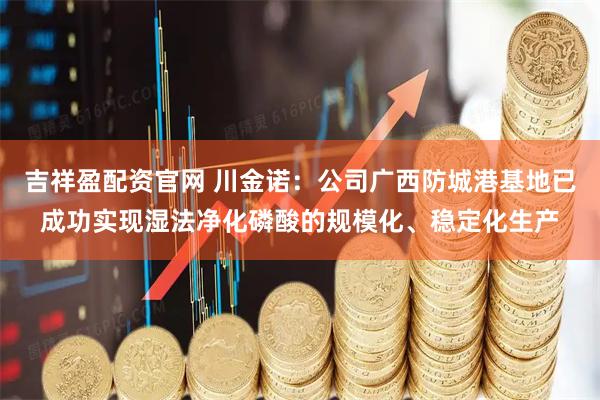 吉祥盈配资官网 川金诺：公司广西防城港基地已成功实现湿法净化磷酸的规模化、稳定化生产