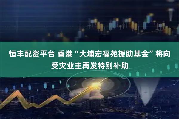 恒丰配资平台 香港“大埔宏福苑援助基金”将向受灾业主再发特别补助