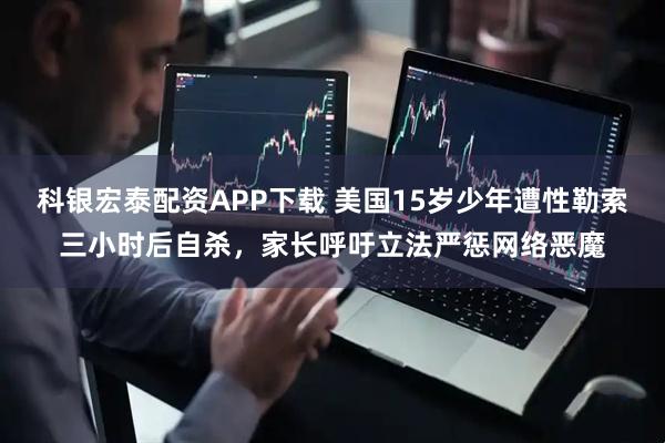 科银宏泰配资APP下载 美国15岁少年遭性勒索三小时后自杀，家长呼吁立法严惩网络恶魔