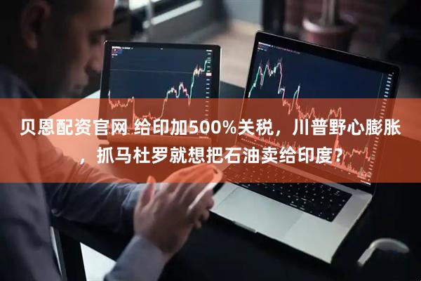 贝恩配资官网 给印加500%关税，川普野心膨胀，抓马杜罗就想把石油卖给印度？