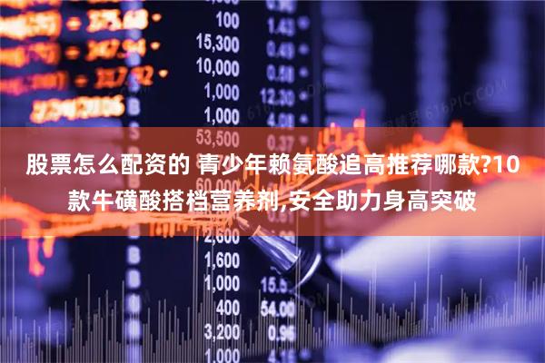 股票怎么配资的 青少年赖氨酸追高推荐哪款?10款牛磺酸搭档营养剂,安全助力身高突破