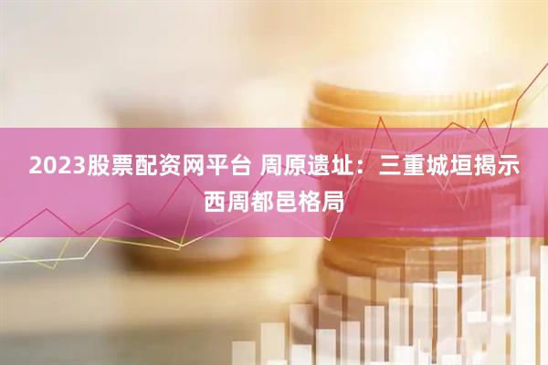 2023股票配资网平台 周原遗址：三重城垣揭示西周都邑格局