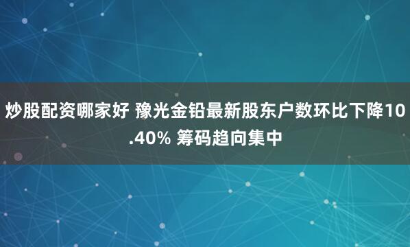 炒股配资哪家好 豫光金铅最新股东户数环比下降10.40% 筹码趋向集中