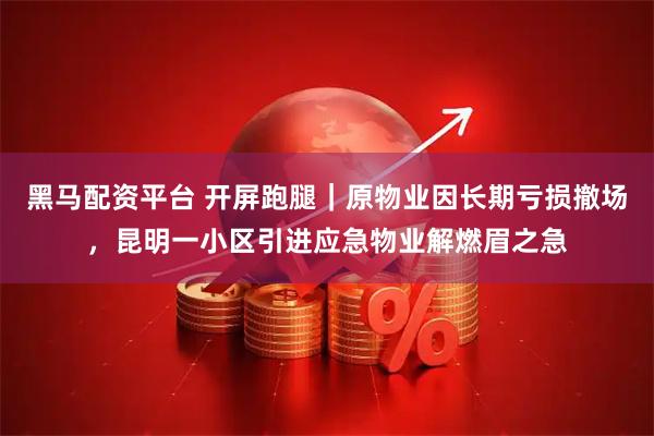 黑马配资平台 开屏跑腿｜原物业因长期亏损撤场，昆明一小区引进应急物业解燃眉之急