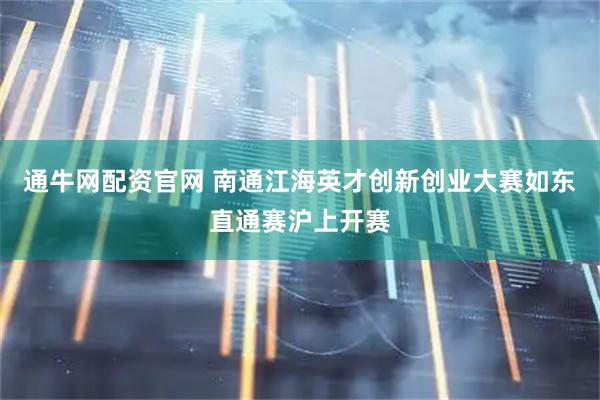 通牛网配资官网 南通江海英才创新创业大赛如东直通赛沪上开赛