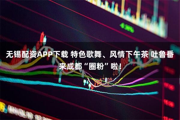 无锡配资APP下载 特色歌舞、风情下午茶 吐鲁番来成都“圈粉”啦！