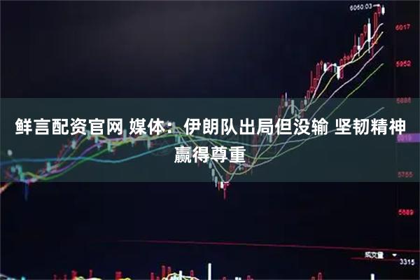 鲜言配资官网 媒体：伊朗队出局但没输 坚韧精神赢得尊重