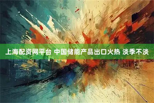 上海配资网平台 中国储能产品出口火热 淡季不淡