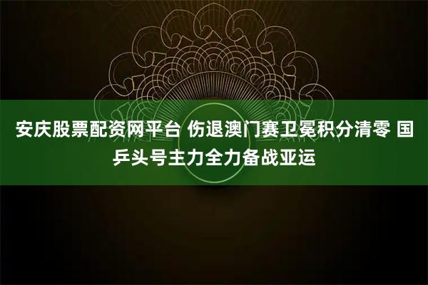安庆股票配资网平台 伤退澳门赛卫冕积分清零 国乒头号主力全力备战亚运